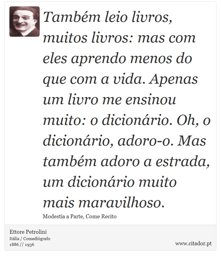 Também leio livros, muitos livros: mas com eles aprendo menos do que com a vida. Apenas um livro me ensinou muito: o dicionário. Oh, o dicionário, adoro-o. Mas também adoro a estrada, um dicionário muito mais maravilhoso. - Ettore Petrolini - Frases