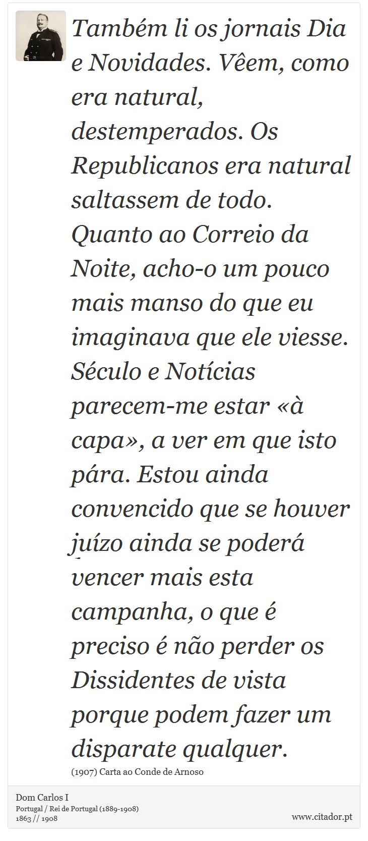Também li os jornais Dia e Novidades. Vêem, como era natural, destemperados. Os Republicanos era natural saltassem de todo. Quanto ao Correio da Noite, acho-o um pouco mais manso do que eu imaginava que ele viesse. Século e Notícias parecem-me estar «à capa», a ver em que isto pára. Estou ainda convencido que se houver juízo ainda se poderá vencer mais esta campanha, o que é preciso é não perder os Dissidentes de vista porque podem fazer um disparate qualquer. - Dom Carlos I - Frases