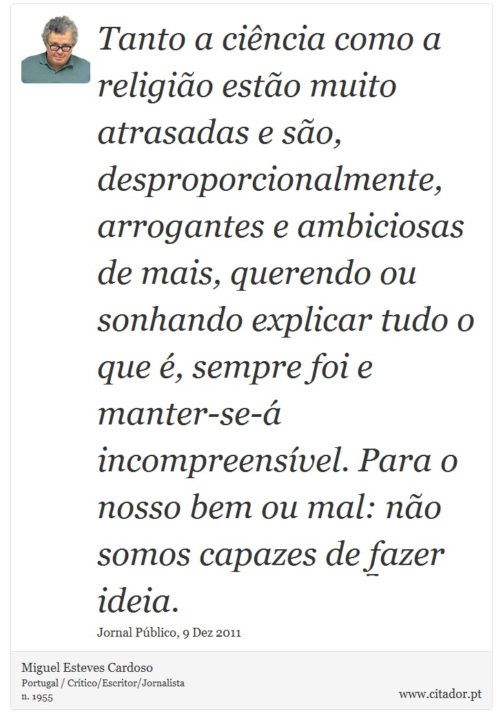 Tanto a ciência como a religião estão muito atrasadas e são, desproporcionalmente, arrogantes e ambiciosas de mais, querendo ou sonhando explicar tudo o que é, sempre foi e manter-se-á incompreensível. Para o nosso bem ou mal: não somos capazes de fazer ideia. - Miguel Esteves Cardoso - Frases