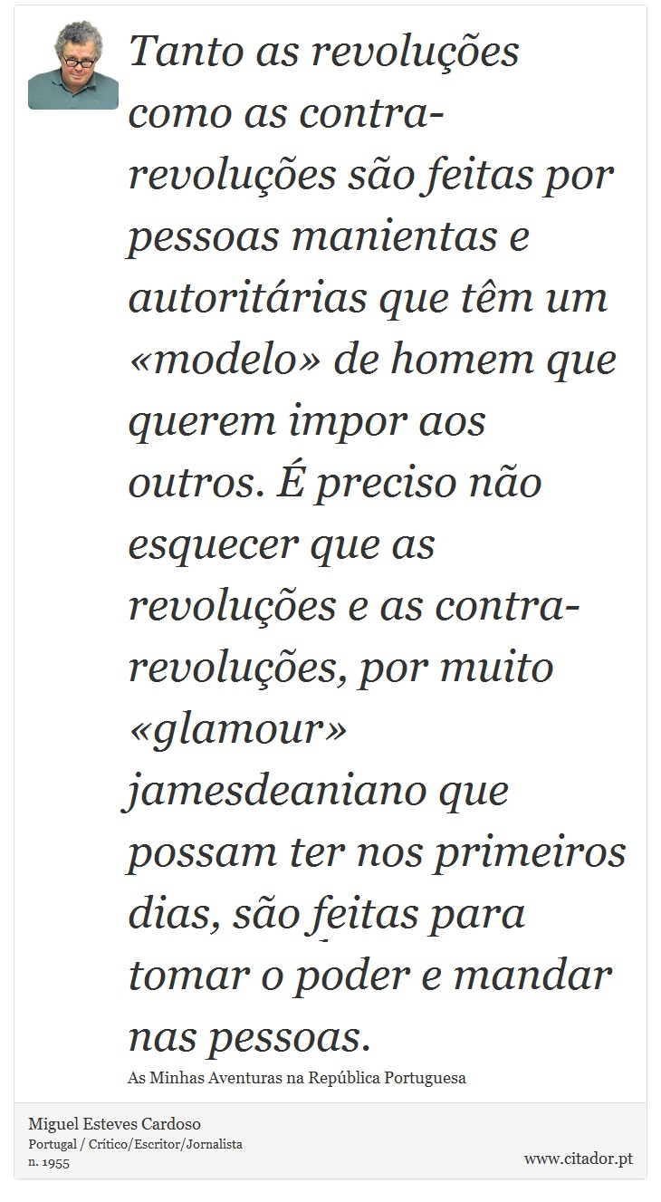 Tanto as revoluções como as contra-revoluções são feitas por pessoas manientas e autoritárias que têm um «modelo» de homem que querem impor aos outros. É preciso não esquecer que as revoluções e as contra-revoluções, por muito «glamour» jamesdeaniano que possam ter nos primeiros dias, são feitas para tomar o poder e mandar nas pessoas. - Miguel Esteves Cardoso - Frases