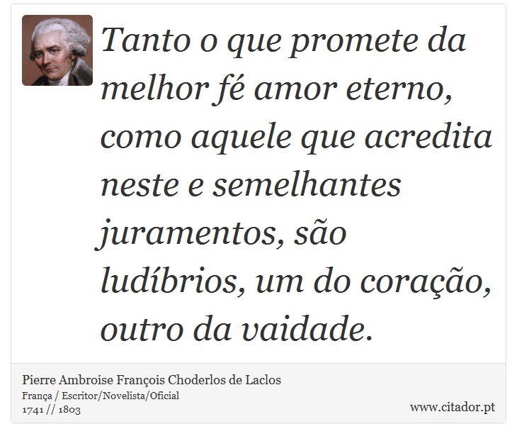 Tanto o que promete da melhor fé amor eterno, como aquele que acredita neste e semelhantes juramentos, são ludíbrios, um do coração, outro da vaidade. - Pierre Ambroise François Choderlos de Laclos - Frases