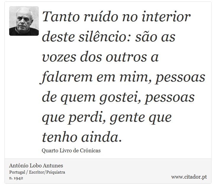 Tanto ruído no interior deste silêncio: são as vozes dos outros a falarem em mim, pessoas de quem gostei, pessoas que perdi, gente que tenho ainda. - António Lobo Antunes - Frases