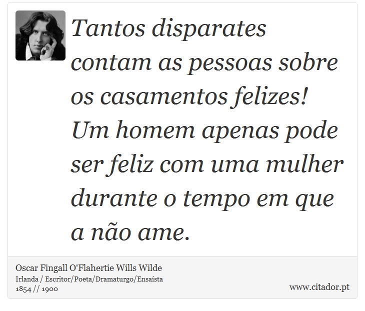 Tantos disparates contam as pessoas sobre os casamentos felizes! Um homem apenas pode ser feliz com uma mulher durante o tempo em que a não ame. - Oscar Fingall O'Flahertie Wills Wilde - Frases