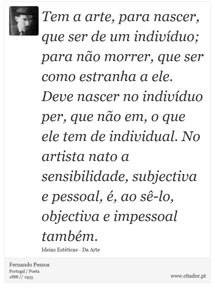 Tem a arte, para nascer, que ser de um indivíduo; para não morrer, que ser como estranha a ele. Deve nascer no indivíduo per, que não em, o que ele tem de individual. No artista nato a sensibilidade, subjectiva e pessoal, é, ao sê-lo, objectiva e impessoal também. - Fernando Pessoa - Frases