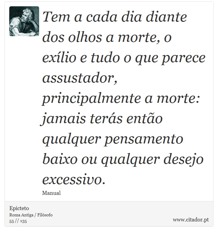 Tem a cada dia diante dos olhos a morte, o exílio e tudo o que parece assustador, principalmente a morte: jamais terás então qualquer pensamento baixo ou qualquer desejo excessivo. - Epicteto - Frases