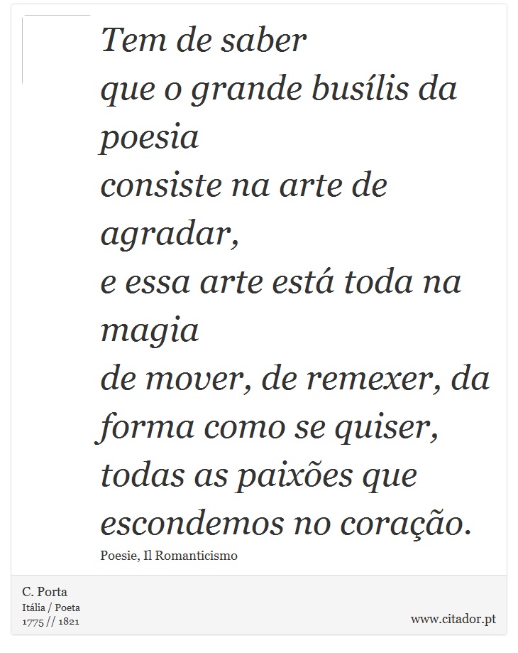 Tem de saber <br />
 que o grande busílis da poesia <br />
 consiste na arte de agradar, <br />
 e essa arte está toda na magia <br />
 de mover, de remexer, da forma como se quiser, <br />
 todas as paixões que escondemos no coração. - C. Porta - Frases