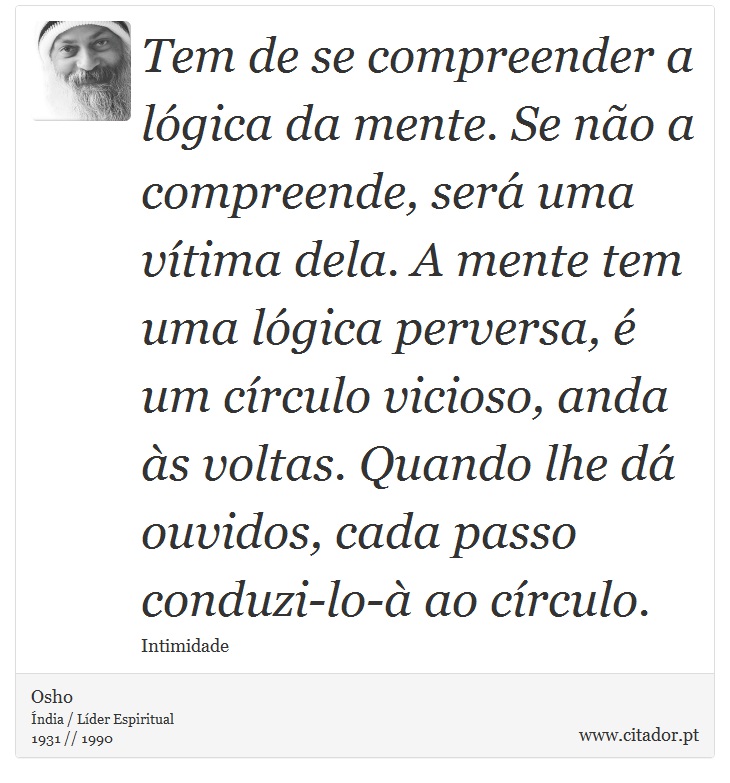 Tem de se compreender a lógica da mente. Se não a compreende, será uma vítima dela. A mente tem uma lógica perversa, é um círculo vicioso, anda às voltas. Quando lhe dá ouvidos, cada passo conduzi-lo-à ao círculo. - Osho - Frases