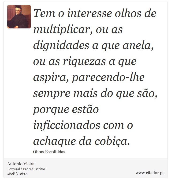 Tem o interesse olhos de multiplicar, ou as dignidades a que anela, ou as riquezas a que aspira, parecendo-lhe sempre mais do que são, porque estão inficcionados com o achaque da cobiça. - António Vieira - Frases