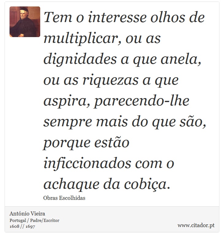 Tem o interesse olhos de multiplicar, ou as dignidades a que anela, ou as riquezas a que aspira, parecendo-lhe sempre mais do que so, porque esto inficcionados com o achaque da cobia. - Antnio Vieira - Frases