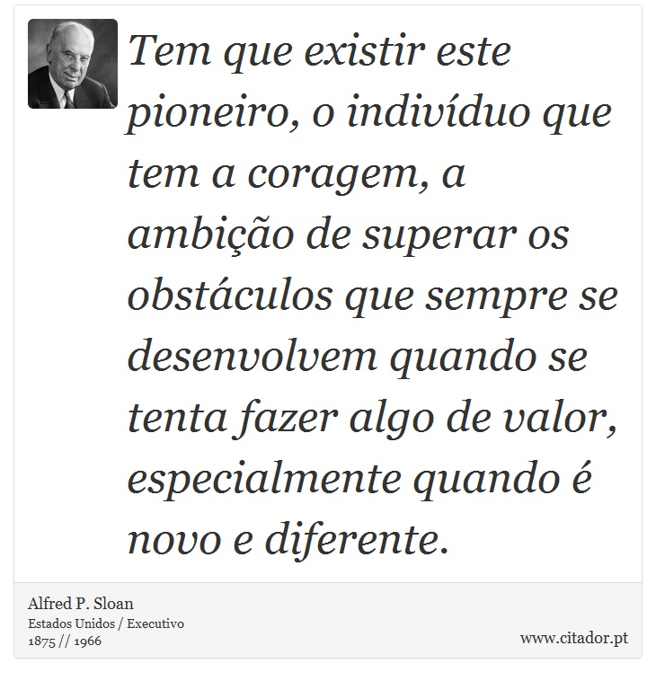 Tem que existir este pioneiro, o indivíduo que tem a coragem, a ambição de superar os obstáculos que sempre se desenvolvem quando se tenta fazer algo de valor, especialmente quando é novo e diferente. - Alfred P. Sloan - Frases