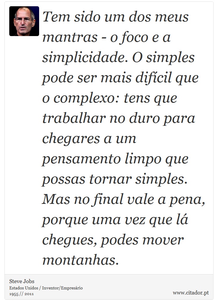 Tem sido um dos meus mantras - o foco e a simplicidade. O simples pode ser mais difícil que o complexo: tens que trabalhar no duro para chegares a um pensamento limpo que possas tornar simples. Mas no final vale a pena, porque uma vez que lá chegues, podes mover montanhas. - Steve Jobs - Frases