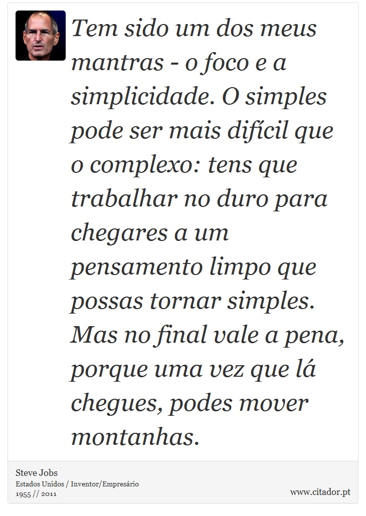 Tem sido um dos meus mantras - o foco e a simplicidade. O simples pode ser mais difcil que o complexo: tens que trabalhar no duro para chegares a um pensamento limpo que possas tornar simples. Mas no final vale a pena, porque uma vez que l chegues, podes mover montanhas. - Steve Jobs - Frases