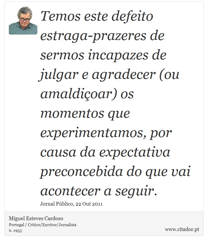 Temos este defeito estraga-prazeres de sermos incapazes de julgar e agradecer (ou amaldiçoar) os momentos que experimentamos, por causa da expectativa preconcebida do que vai acontecer a seguir. - Miguel Esteves Cardoso - Frases