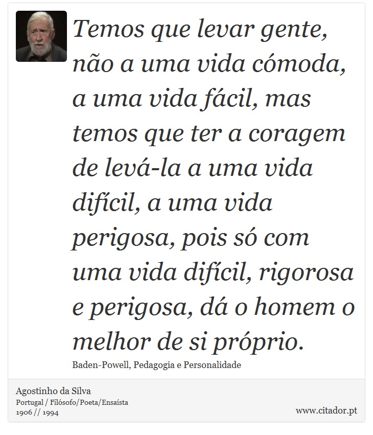 Temos que levar gente, não a uma vida cómoda, a uma vida fácil, mas temos que ter a coragem de levá-la a uma vida difícil, a uma vida perigosa, pois só com uma vida difícil, rigorosa e perigosa, dá o homem o melhor de si próprio. - Agostinho da Silva - Frases