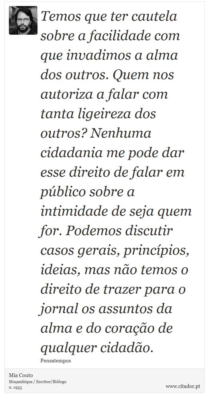 Temos que ter cautela sobre a facilidade com que invadimos a alma dos outros. Quem nos autoriza a falar com tanta ligeireza dos outros? Nenhuma cidadania me pode dar esse direito de falar em público sobre a intimidade de seja quem for. Podemos discutir casos gerais, princípios, ideias, mas não temos o direito de trazer para o jornal os assuntos da alma e do coração de qualquer cidadão. - Mia Couto - Frases