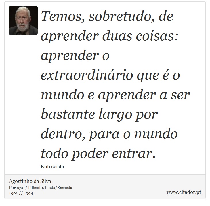 Temos, sobretudo, de aprender duas coisas: aprender o extraordinário que é o mundo e aprender a ser bastante largo por dentro, para o mundo todo poder entrar. - Agostinho da Silva - Frases