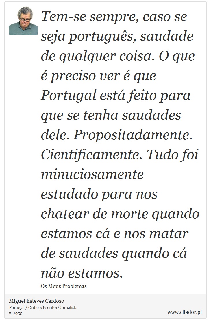 Tem-se sempre, caso se seja português, saudade de qualquer coisa. O que é preciso ver é que Portugal está feito para que se tenha saudades dele. Propositadamente. Cientificamente. Tudo foi minuciosamente estudado para nos chatear de morte quando estamos cá e nos matar de saudades quando cá não estamos. - Miguel Esteves Cardoso - Frases