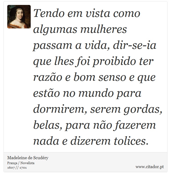 Tendo em vista como algumas mulheres passam a vida, dir-se-ia que lhes foi proibido ter razão e bom senso e que estão no mundo para dormirem, serem gordas, belas, para não fazerem nada e dizerem tolices. - Madeleine de Scudéry - Frases