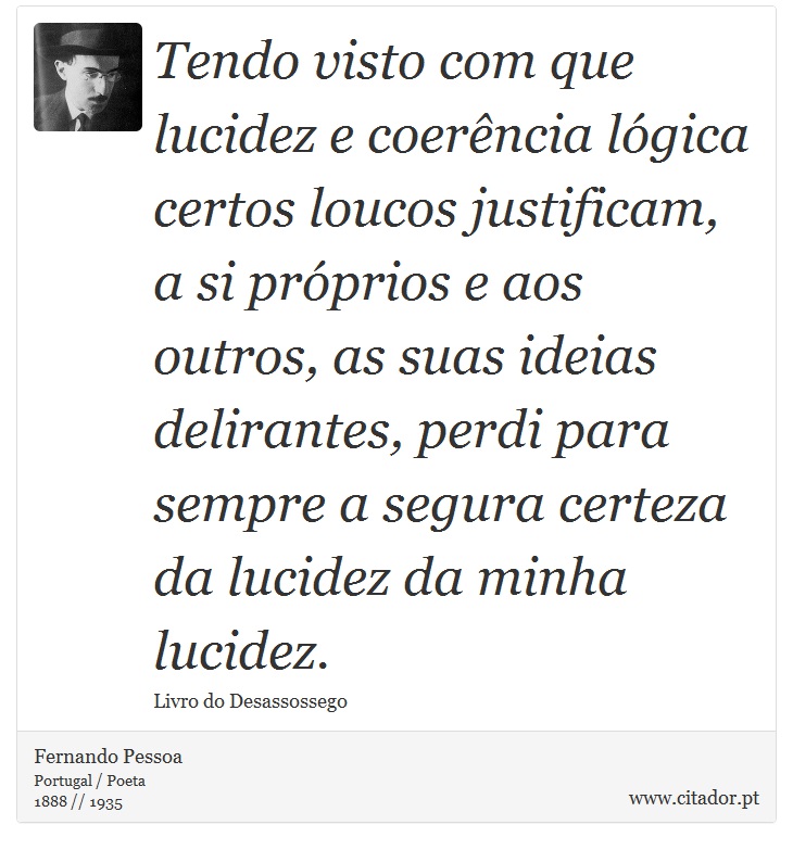 Tendo visto com que lucidez e coerência lógica certos loucos justificam, a si próprios e aos outros, as suas ideias delirantes, perdi para sempre a segura certeza da lucidez da minha lucidez. - Fernando Pessoa - Frases
