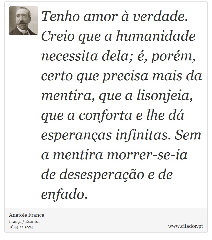 Tenho amor à verdade. Creio que a humanidade necessita dela; é, porém, certo que precisa mais da mentira, que a lisonjeia, que a conforta e lhe dá esperanças infinitas. Sem a mentira morrer-se-ia de desesperação e de enfado. - Anatole France - Frases