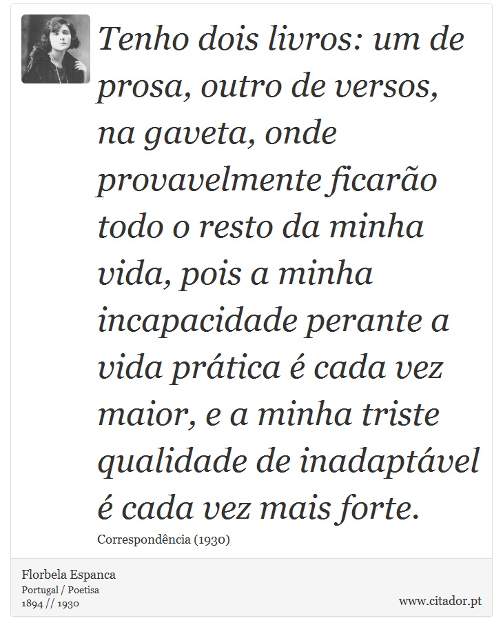 Tenho dois livros: um de prosa, outro de versos, na gaveta, onde provavelmente ficarão todo o resto da minha vida, pois a minha incapacidade perante a vida prática é cada vez maior, e a minha triste qualidade de inadaptável é cada vez mais forte. - Florbela Espanca - Frases