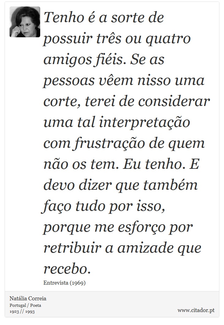 Tenho é a sorte de possuir três ou quatro amigos fiéis. Se as pessoas vêem nisso uma corte, terei de considerar uma tal interpretação com frustração de quem não os tem. Eu tenho. E devo dizer que também faço tudo por isso, porque me esforço por retribuir a amizade que recebo. - Natália Correia - Frases