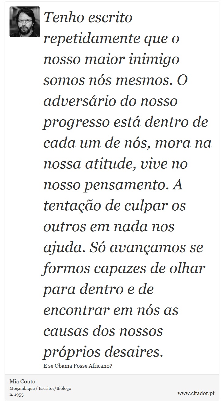 Tenho escrito repetidamente que o nosso maior inimigo somos nós mesmos. O adversário do nosso progresso está dentro de cada um de nós, mora na nossa atitude, vive no nosso pensamento. A tentação de culpar os outros em nada nos ajuda. Só avançamos se formos capazes de olhar para dentro e de encontrar em nós as causas dos nossos próprios desaires. - Mia Couto - Frases