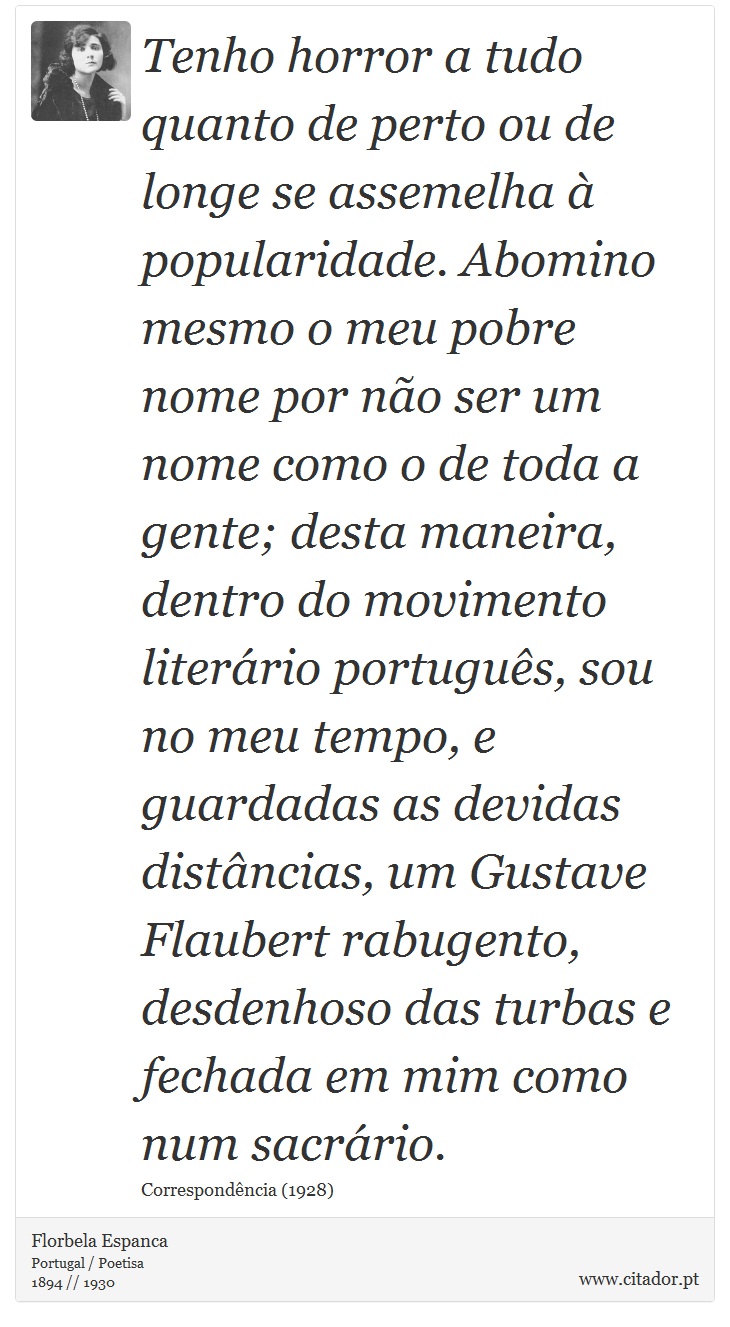 Tenho horror a tudo quanto de perto ou de longe se assemelha à popularidade. Abomino mesmo o meu pobre nome por não ser um nome como o de toda a gente; desta maneira, dentro do movimento literário português, sou no meu tempo, e guardadas as devidas distâncias, um Gustave Flaubert rabugento, desdenhoso das turbas e fechada em mim como num sacrário. - Florbela Espanca - Frases