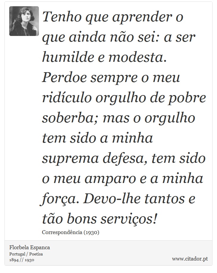 Tenho que aprender o que ainda não sei: a ser humilde e modesta. Perdoe sempre o meu ridículo orgulho de pobre soberba; mas o orgulho tem sido a minha suprema defesa, tem sido o meu amparo e a minha força. Devo-lhe tantos e tão bons serviços! - Florbela Espanca - Frases