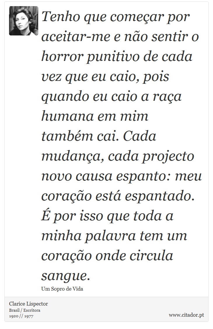Tenho que começar por aceitar-me e não sentir o horror punitivo de cada vez que eu caio, pois quando eu caio a raça humana em mim também cai. Cada mudança, cada projecto novo causa espanto: meu coração está espantado. É por isso que toda a minha palavra tem um coração onde circula sangue. - Clarice Lispector - Frases