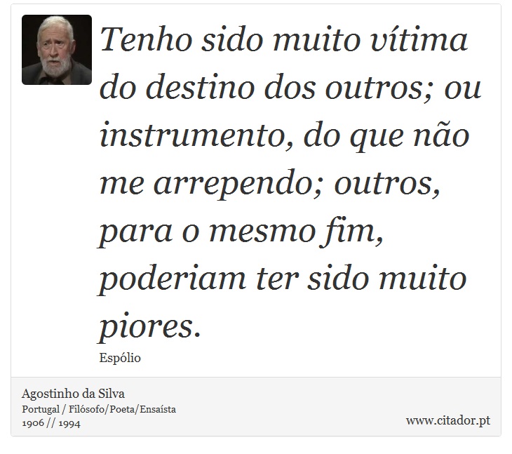 Tenho sido muito vítima do destino dos outros; ou instrumento, do que não me arrependo; outros, para o mesmo fim, poderiam ter sido muito piores. - Agostinho da Silva - Frases