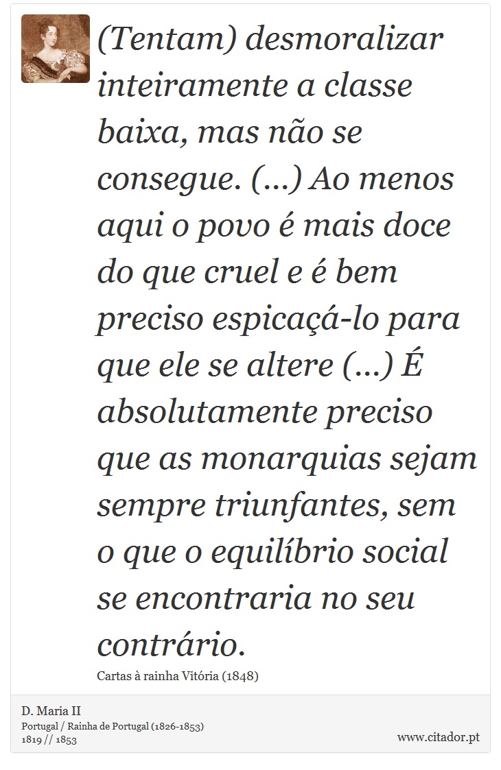 (Tentam) desmoralizar inteiramente a classe baixa, mas não se consegue. (...) Ao menos aqui o povo é mais doce do que cruel e é bem preciso espicaçá-lo para que ele se altere (...) É absolutamente preciso que as monarquias sejam sempre triunfantes, sem o que o equilíbrio social se encontraria no seu contrário. - D. Maria II - Frases