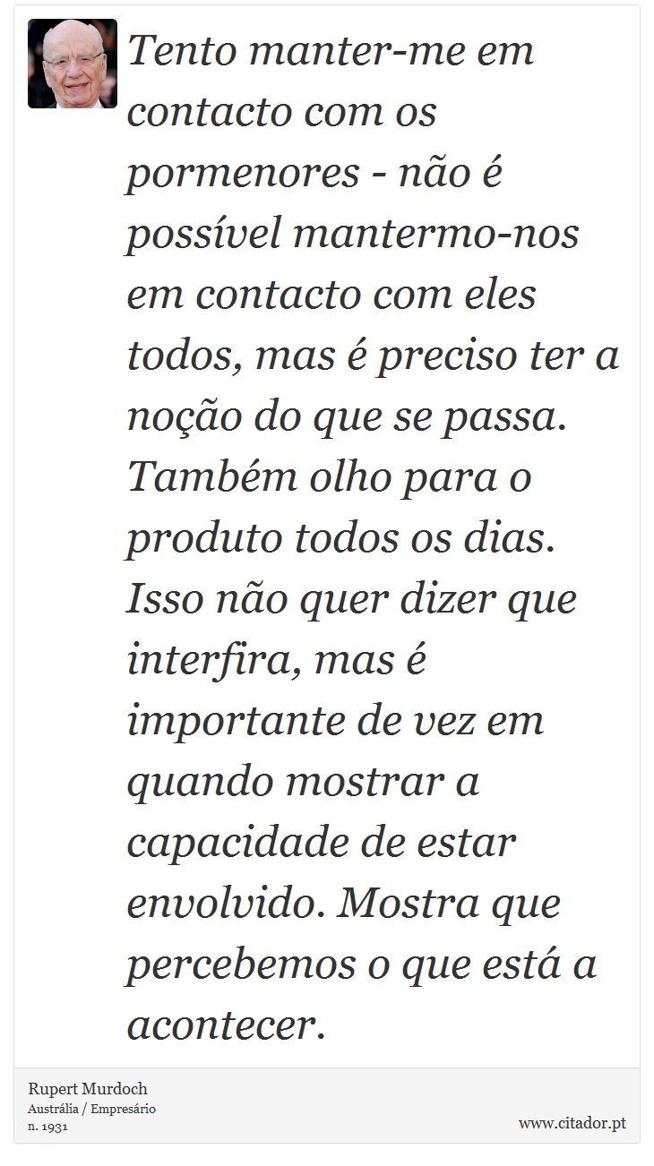 Tento manter-me em contacto com os pormenores - não é possível mantermo-nos em contacto com eles todos, mas é preciso ter a noção do que se passa. Também olho para o produto todos os dias. Isso não quer dizer que interfira, mas é importante de vez em quando mostrar a capacidade de estar envolvido. Mostra que percebemos o que está a acontecer. - Rupert Murdoch - Frases