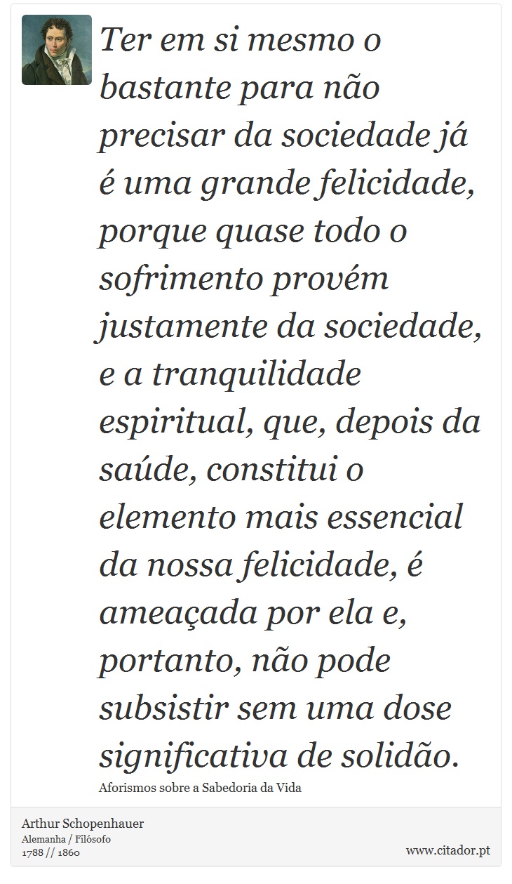 Ter em si mesmo o bastante para não precisar da sociedade já é uma grande felicidade, porque quase todo o sofrimento provém justamente da sociedade, e a tranquilidade espiritual, que, depois da saúde, constitui o elemento mais essencial da nossa felicidade, é ameaçada por ela e, portanto, não pode subsistir sem uma dose significativa de solidão. - Arthur Schopenhauer - Frases