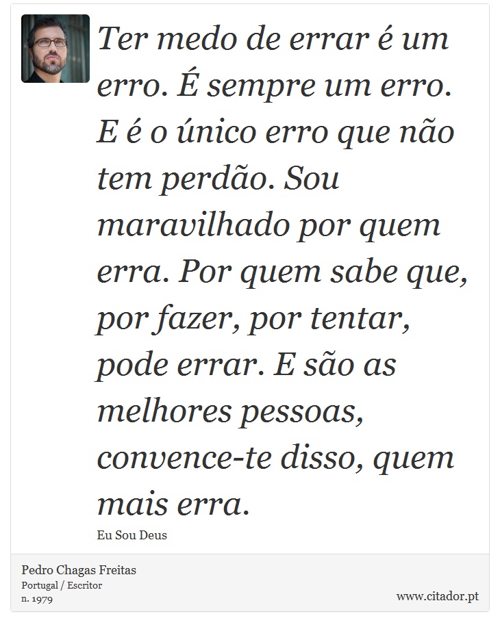 Ter medo de errar é um erro. É sempre um erro. E é o único erro que não tem perdão. Sou maravilhado por quem erra. Por quem sabe que, por fazer, por tentar, pode errar. E são as melhores pessoas, convence-te disso, quem mais erra. - Pedro Chagas Freitas - Frases