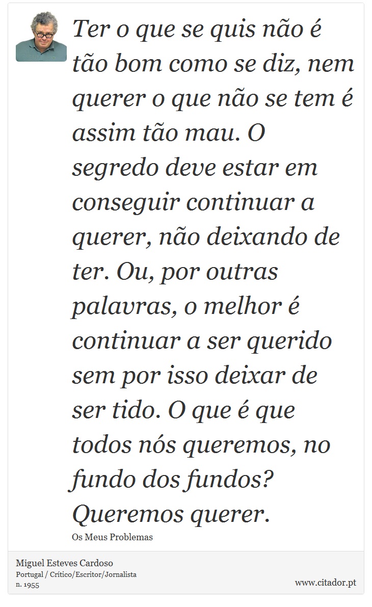 Ter o que se quis não é tão bom como se diz, nem querer o que não se tem é assim tão mau. O segredo deve estar em conseguir continuar a querer, não deixando de ter. Ou, por outras palavras, o melhor é continuar a ser querido sem por isso deixar de ser tido. O que é que todos nós queremos, no fundo dos fundos? Queremos querer. - Miguel Esteves Cardoso - Frases