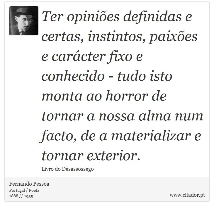 Ter opiniões definidas e certas, instintos, paixões e carácter fixo e conhecido - tudo isto monta ao horror de tornar a nossa alma num facto, de a materializar e tornar exterior. - Fernando Pessoa - Frases