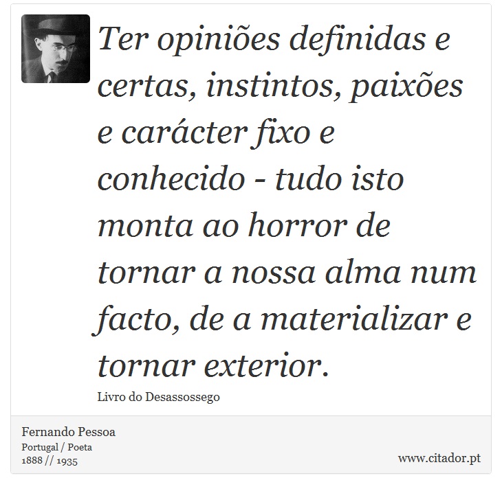 Ter opinies definidas e certas, instintos, paixes e carcter fixo e conhecido - tudo isto monta ao horror de tornar a nossa alma num facto, de a materializar e tornar exterior. - Fernando Pessoa - Frases