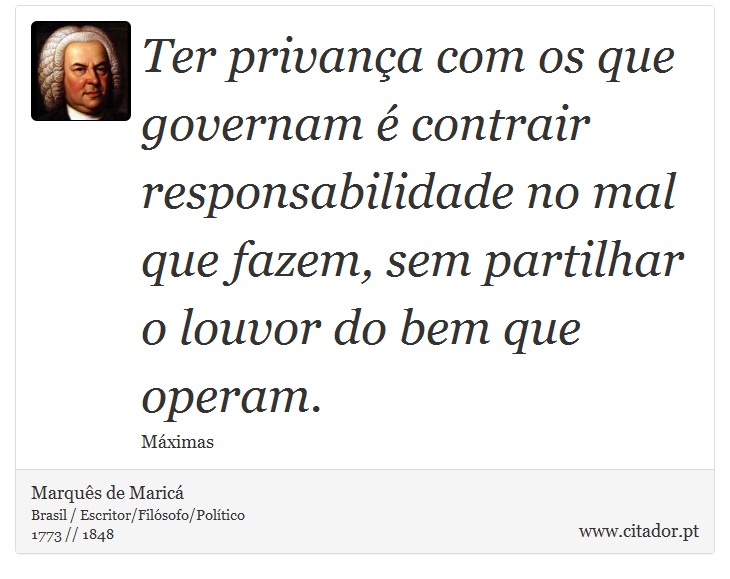 Ter privança com os que governam é contrair responsabilidade no mal que fazem, sem partilhar o louvor do bem que operam. - Marquês de Maricá - Frases