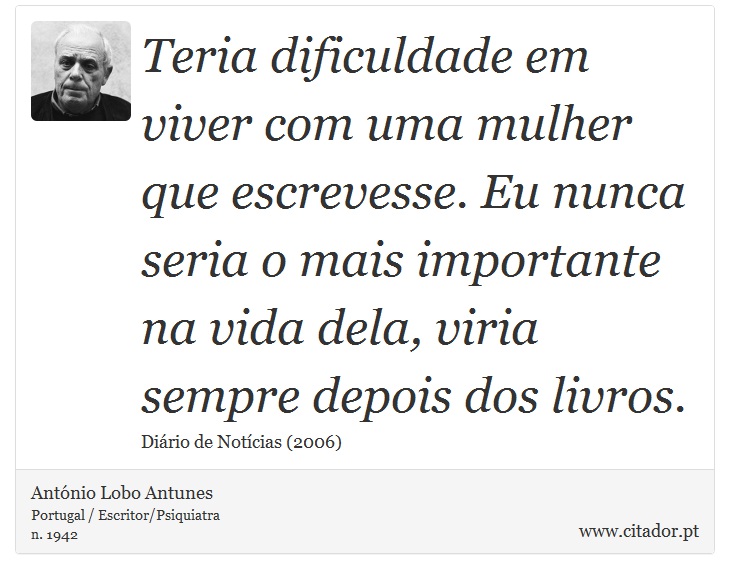 Teria dificuldade em viver com uma mulher que escrevesse. Eu nunca seria o mais importante na vida dela, viria sempre depois dos livros. - António Lobo Antunes - Frases