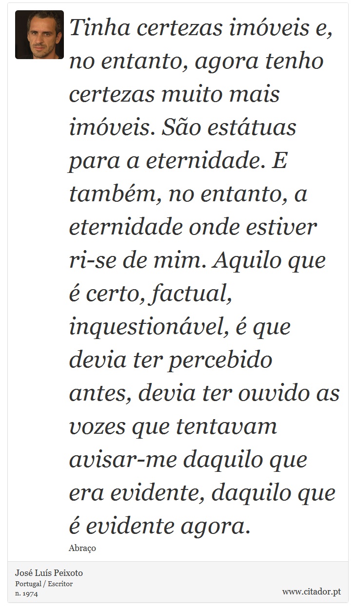 Tinha certezas imóveis e, no entanto, agora tenho certezas muito mais imóveis. São estátuas para a eternidade. E também, no entanto, a eternidade onde estiver ri-se de mim. Aquilo que é certo, factual, inquestionável, é que devia ter percebido antes, devia ter ouvido as vozes que tentavam avisar-me daquilo que era evidente, daquilo que é evidente agora. - José Luís Peixoto - Frases