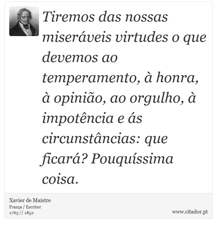 Tiremos das nossas miseráveis virtudes o que devemos ao temperamento, à honra, à opinião, ao orgulho, à impotência e ás circunstâncias: que ficará? Pouquíssima coisa. - Xavier de Maistre - Frases