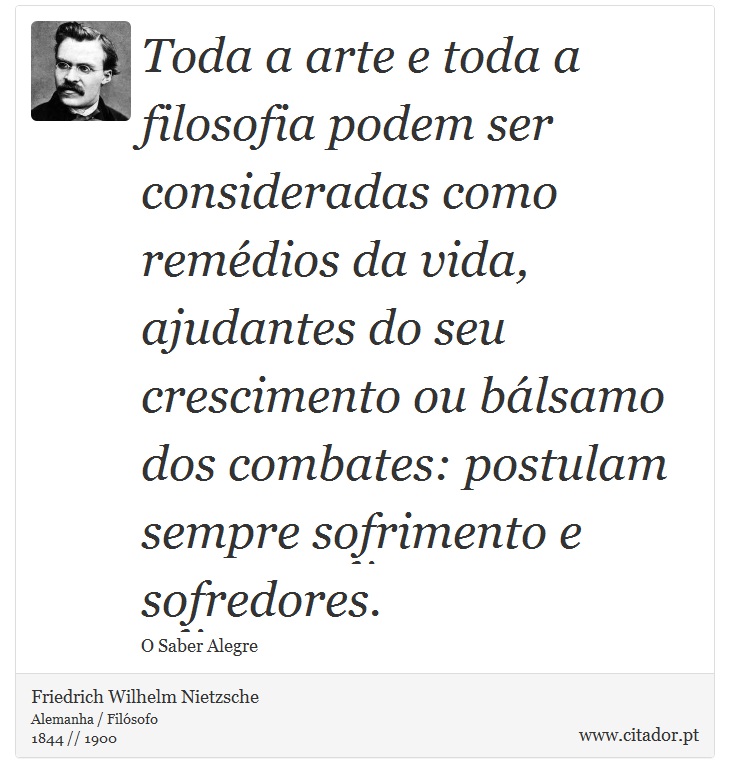 Toda a arte e toda a filosofia podem ser consideradas como remédios da vida, ajudantes do seu crescimento ou bálsamo dos combates: postulam sempre sofrimento e sofredores. - Friedrich Wilhelm Nietzsche - Frases
