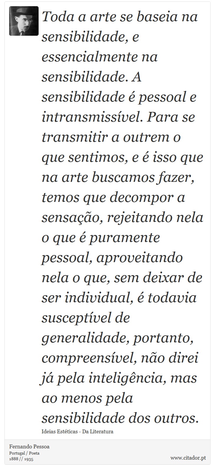 Toda a arte se baseia na sensibilidade, e essencialmente na sensibilidade. A sensibilidade é pessoal e intransmissível. Para se transmitir a outrem o que sentimos, e é isso que na arte buscamos fazer, temos que decompor a sensação, rejeitando nela o que é puramente pessoal, aproveitando nela o que, sem deixar de ser individual, é todavia susceptível de generalidade, portanto, compreensível, não direi já pela inteligência, mas ao menos pela sensibilidade dos outros. - Fernando Pessoa - Frases