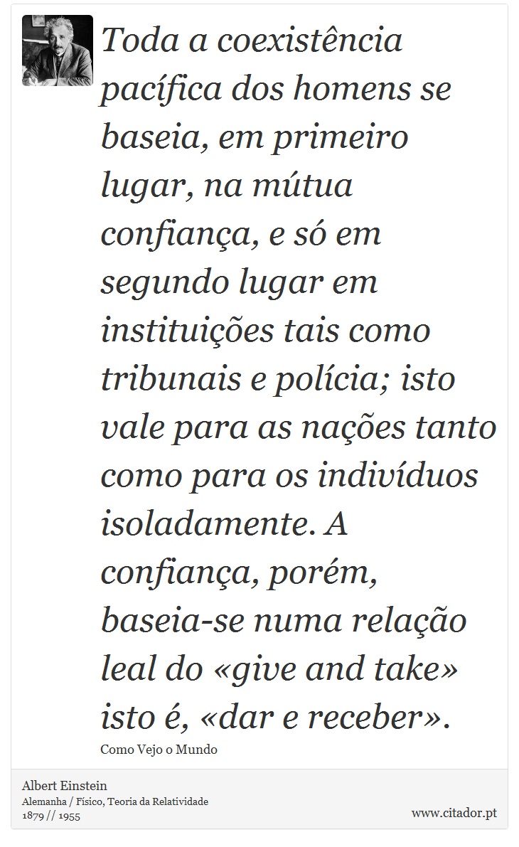 Toda a coexistência pacífica dos homens se baseia, em primeiro lugar, na mútua confiança, e só em segundo lugar em instituições tais como tribunais e polícia; isto vale para as nações tanto como para os indivíduos isoladamente. A confiança, porém, baseia-se numa relação leal do «give and take» isto é, «dar e receber». - Albert Einstein - Frases