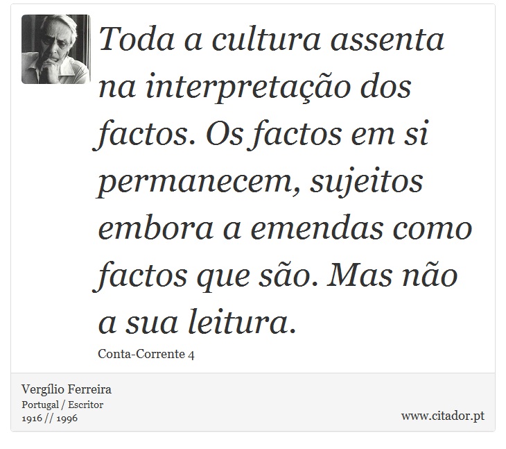 Toda a cultura assenta na interpretação dos factos. Os factos em si permanecem, sujeitos embora a emendas como factos que são. Mas não a sua leitura. - Vergílio Ferreira - Frases