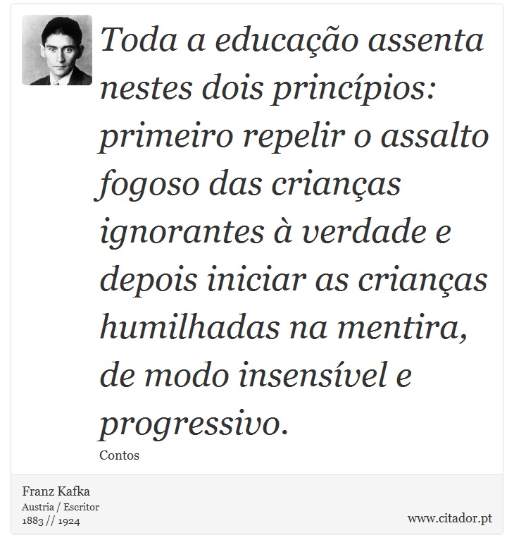 Toda a educação assenta nestes dois princípios: primeiro repelir o assalto fogoso das crianças ignorantes à verdade e depois iniciar as crianças humilhadas na mentira, de modo insensível e progressivo. - Franz Kafka - Frases