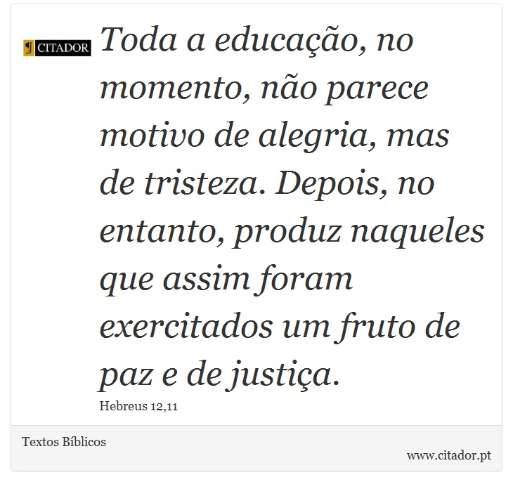Toda a educação, no momento, não parece motivo de alegria, mas de tristeza. Depois, no entanto, produz naqueles que assim foram exercitados um fruto de paz e de justiça. - Textos Bíblicos - Frases