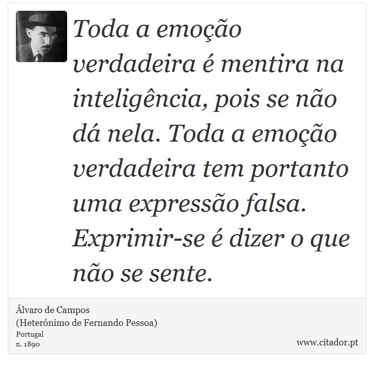 Toda a emoção verdadeira é mentira na inteligência, pois se não dá nela. Toda a emoção verdadeira tem portanto uma expressão falsa. Exprimir-se é dizer o que não se sente. - Álvaro de Campos<BR></B>(Heterónimo de Fernando Pessoa) - Frases