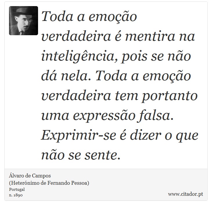 Toda a emoo verdadeira  mentira na inteligncia, pois se no d nela. Toda a emoo verdadeira tem portanto uma expresso falsa. Exprimir-se  dizer o que no se sente. - lvaro de Campos<BR></B>(Heternimo de Fernando Pessoa) - Frases